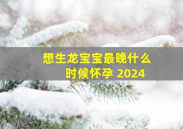 想生龙宝宝最晚什么时候怀孕 2024